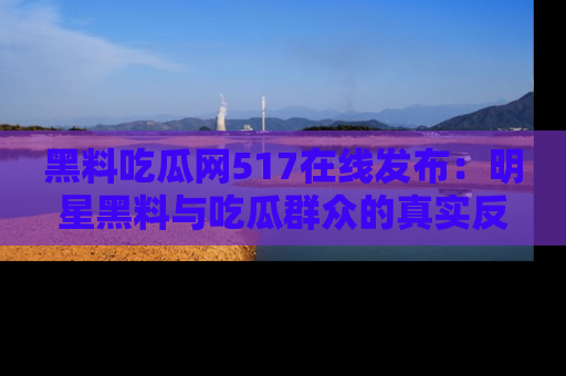 黑料吃瓜网517在线发布：明星黑料与吃瓜群众的真实反应