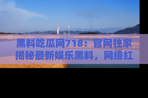 黑料吃瓜网718：官网独家揭秘最新娱乐黑料，网络红人齐聚一堂！