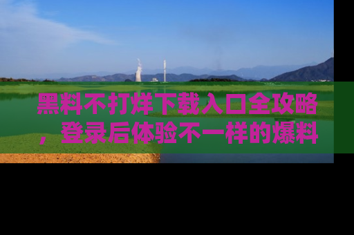 黑料不打烊下载入口全攻略，登录后体验不一样的爆料乐趣！