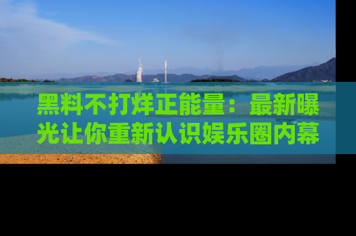 黑料不打烊正能量：最新曝光让你重新认识娱乐圈内幕！