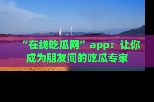 “在线吃瓜网”app:让你成为朋友间的吃瓜专家