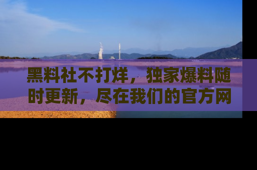 黑料社不打烊，独家爆料随时更新，尽在我们的官方网站网址！