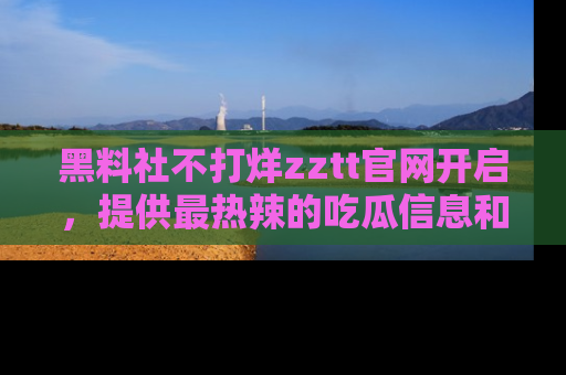 黑料社不打烊zztt官网开启，提供最热辣的吃瓜信息和黑料分享！