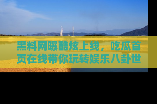 黑料网曝酷炫上线，吃瓜首页在线带你玩转娱乐八卦世界