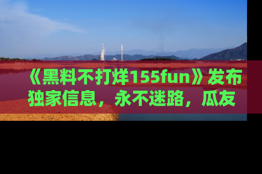 《黑料不打烊155fun》发布独家信息,永不迷路,瓜友们的最佳选择!