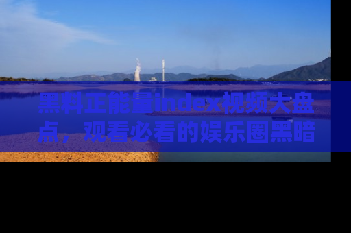 黑料正能量index视频大盘点，观看必看的娱乐圈黑暗与光明！