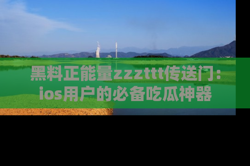 黑料正能量zzzttt传送门：ios用户的必备吃瓜神器