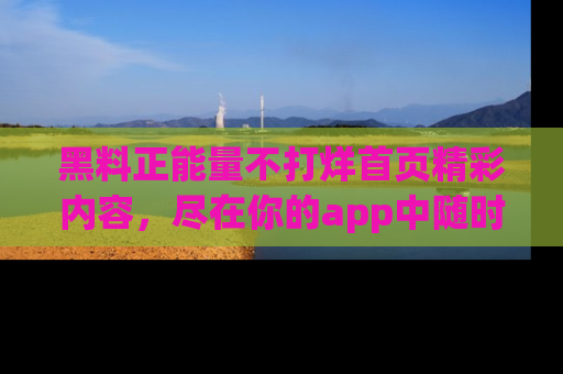 黑料正能量不打烊首页精彩内容，尽在你的app中随时观看