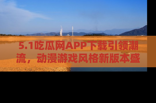5.1吃瓜网APP下载引领潮流,动漫游戏风格新版本盛情发布!