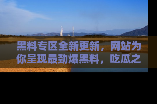 黑料专区全新更新，网站为你呈现最劲爆黑料，吃瓜之旅从这里开始！