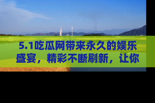 5.1吃瓜网带来永久的娱乐盛宴,精彩不断刷新,让你乐在其中
