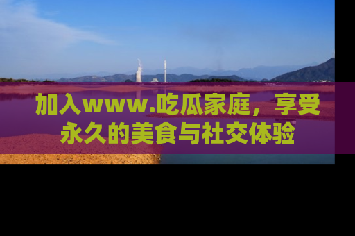 加入www.吃瓜家庭，享受永久的美食与社交体验