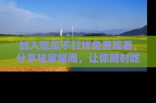 加入吃瓜不打烊免费观看，分享独家趣闻，让你随时吃瓜不停！