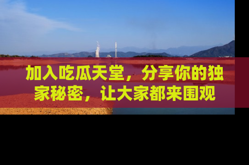 加入吃瓜天堂，分享你的独家秘密，让大家都来围观