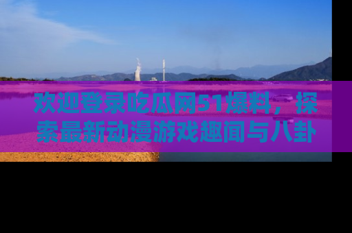 欢迎登录吃瓜网51爆料，探索最新动漫游戏趣闻与八卦！