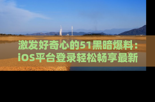 激发好奇心的51黑暗爆料：iOS平台登录轻松畅享最新八卦，刷新你的宠儿清单！