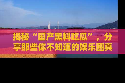 揭秘“国产黑料吃瓜”，分享那些你不知道的娱乐圈真实内幕！