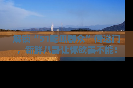 解锁“51吃瓜群众”传送门，新鲜八卦让你欲罢不能！