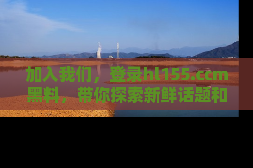 加入我们，登录hl155.ccm黑料，带你探索新鲜话题和黑料趣事！