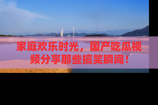 家庭欢乐时光，国产吃瓜视频分享那些搞笑瞬间！