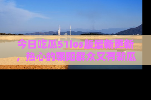 今日吃瓜51ios版最新更新，热心的朝阳群众又有新瓜要分享啦！