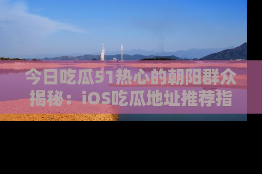 今日吃瓜51热心的朝阳群众揭秘：iOS吃瓜地址推荐指南！