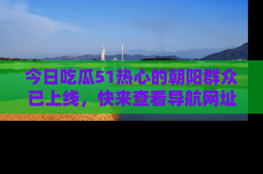 今日吃瓜51热心的朝阳群众已上线，快来查看导航网址，获取最新吃瓜资讯！