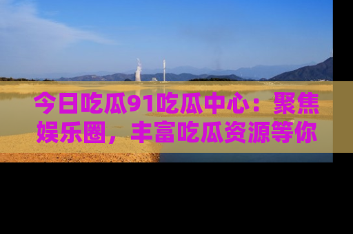 今日吃瓜91吃瓜中心：聚焦娱乐圈，丰富吃瓜资源等你解锁