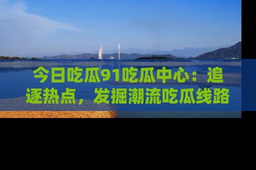 今日吃瓜91吃瓜中心：追逐热点，发掘潮流吃瓜线路！