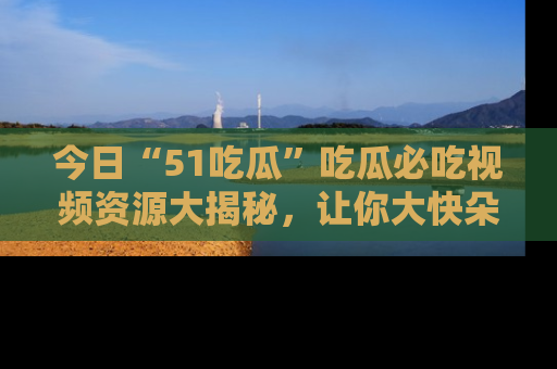 今日“51吃瓜”吃瓜必吃视频资源大揭秘，让你大快朵颐不停口！