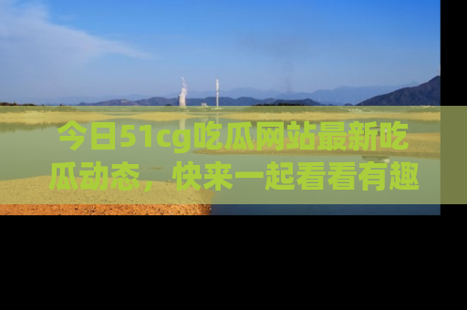 今日51cg吃瓜网站最新吃瓜动态，快来一起看看有趣的事情！