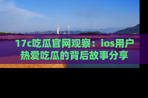 17c吃瓜官网观察：ios用户热爱吃瓜的背后故事分享