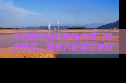 今日吃瓜每日更新传送门热力开启，爆款八卦等你来吃瓜