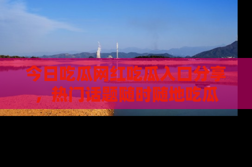 今日吃瓜网红吃瓜入口分享，热门话题随时随地吃瓜