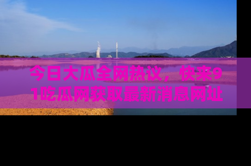 今日大瓜全网热议，快来91吃瓜网获取最新消息网址