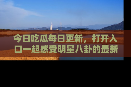 今日吃瓜每日更新，打开入口一起感受明星八卦的最新动态，别说我没告诉你哦！