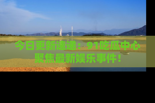 今日更新速递：91吃瓜中心聚焦最新娱乐事件！