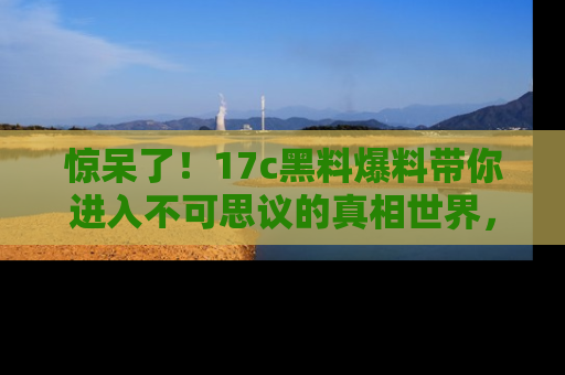 惊呆了！17c黑料爆料带你进入不可思议的真相世界，赶快看链接！