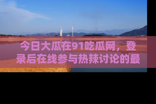 今日大瓜在91吃瓜网，登录后在线参与热辣讨论的最佳去处！