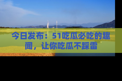 今日发布：51吃瓜必吃的趣闻，让你吃瓜不踩雷