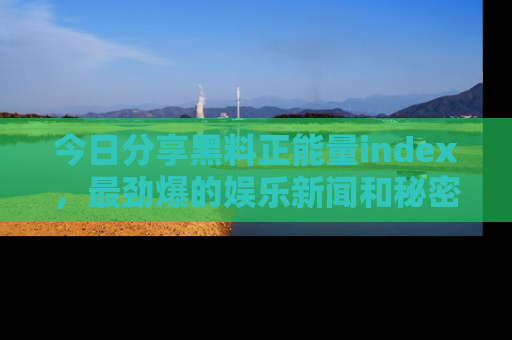 今日分享黑料正能量index，最劲爆的娱乐新闻和秘密等你来发现！