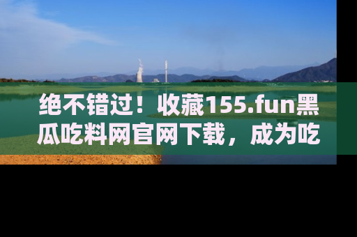 绝不错过！收藏155.fun黑瓜吃料网官网下载，成为吃瓜达人！