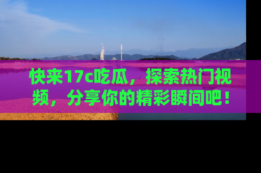 快来17c吃瓜，探索热门视频，分享你的精彩瞬间吧！