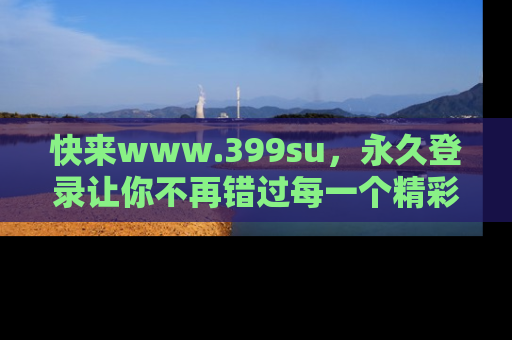快来www.399su，永久登录让你不再错过每一个精彩的吃瓜瞬间！