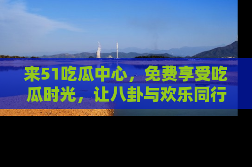来51吃瓜中心，免费享受吃瓜时光，让八卦与欢乐同行！