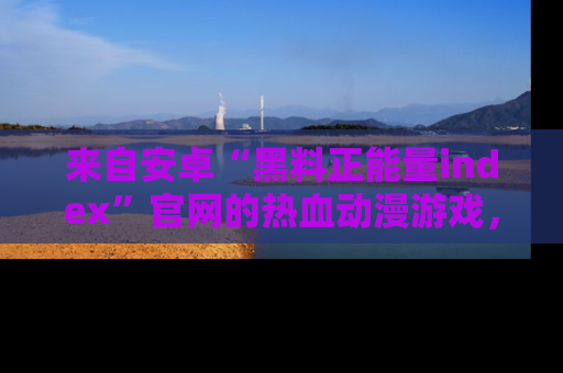 来自安卓“黑料正能量index”官网的热血动漫游戏，聚焦黑料与正能量的精彩时刻