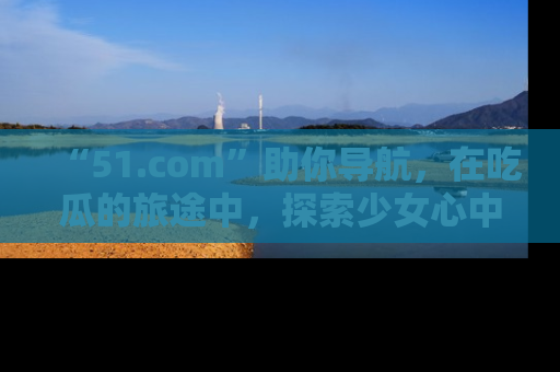 “51.com”助你导航,在吃瓜的旅途中,探索少女心中的小秘密喔!