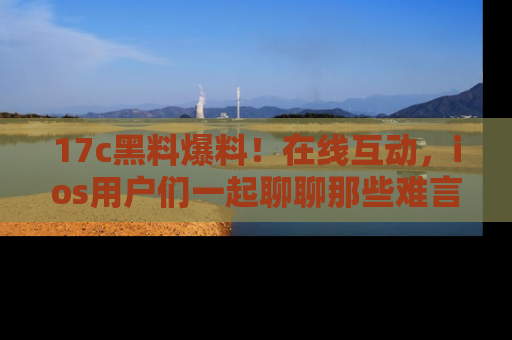 17c黑料爆料!在线互动,ios用户们一起聊聊那些难言之隐吧!