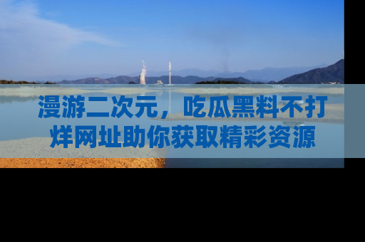 漫游二次元，吃瓜黑料不打烊网址助你获取精彩资源