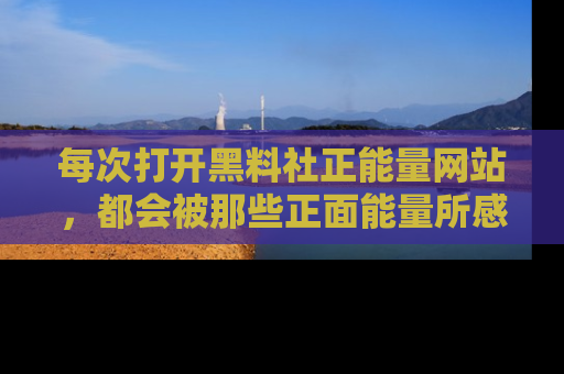每次打开黑料社正能量网站，都会被那些正面能量所感染，一起加入不打烊的快乐吧！